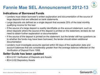 Fannie Mae SEL Announcement 2012-13
Indications of Borrowed Funds
– Lenders must obtain borrower’s written explanation and documentation of the source of
large deposits that are reflected on bank statements
– Large deposits are defined as a single deposit that exceeds 25% of the total monthly
qualifying income for the loan
– If the source of a large deposit is readily identifiable on the account statement, such as
direct deposits where the source of the deposit is printed on the statement, lenders do not
need to obtain further explanation or documentation
– If the source of the deposit is printed on the statement, but the lender still has questions as
to whether the funds may have been borrowed, the lender should obtain additional
documentation
– Lenders must investigate accounts opened within 90 days of the application date and
account balances that are considerably greater than the average balance reflected on the
Verification of Deposit Form 1006.
Seller Guide has been updated
– B3-4.2-01 Verification of Deposits and Assets
– B3-4.2-02 Depository Assets
79How to Become A Desktop Underwriter June 2013
 