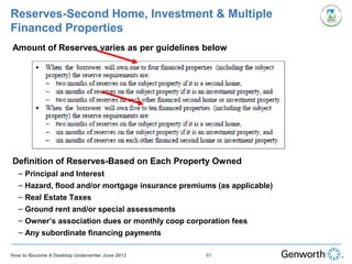 Reserves-Second Home, Investment & Multiple
Financed Properties
•
Amount of Reserves varies as per guidelines below
•
Definition of Reserves-Based on Each Property Owned
– Principal and Interest
– Hazard, flood and/or mortgage insurance premiums (as applicable)
– Real Estate Taxes
– Ground rent and/or special assessments
– Owner’s association dues or monthly coop corporation fees
– Any subordinate financing payments
81How to Become A Desktop Underwriter June 2013
 