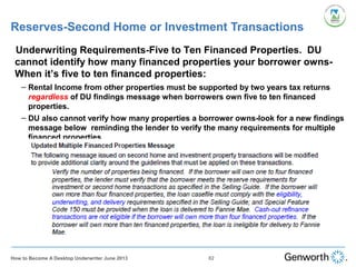 Reserves-Second Home or Investment Transactions
•
Underwriting Requirements-Five to Ten Financed Properties. DU
cannot identify how many financed properties your borrower owns-
When it’s five to ten financed properties:
– Rental Income from other properties must be supported by two years tax returns
regardless of DU findings message when borrowers own five to ten financed
properties.
– DU also cannot verify how many properties a borrower owns-look for a new findings
message below reminding the lender to verify the many requirements for multiple
financed properties
82How to Become A Desktop Underwriter June 2013
 