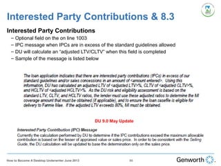 Interested Party Contributions & 8.3
Interested Party Contributions
– Optional field on the on line 1003
– IPC message when IPCs are in excess of the standard guidelines allowed
– DU will calculate an “adjusted LTV/CLTV” when this field is completed
– Sample of the message is listed below
86How to Become A Desktop Underwriter June 2013
DU 9.0 May Update
 