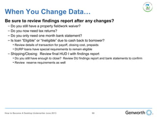When You Change Data…
Be sure to review findings report after any changes?
– Do you still have a property fieldwork waiver?
– Do you now need tax returns?
– Do you only need one month bank statement?
– Is loan “Eligible” or “Ineligible” due to cash back to borrower?
• Review details of transaction for payoff, closing cost, prepaids
• DURP loans have special requirements to remain eligible
– Shipping/Closing: Review final HUD I with findings report
• Do you still have enough to close? Review DU findings report and bank statements to confirm
• Review reserve requirements as well
90How to Become A Desktop Underwriter June 2013
 