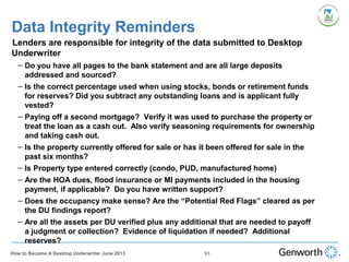Data Integrity Reminders
•
Lenders are responsible for integrity of the data submitted to Desktop
Underwriter
– Do you have all pages to the bank statement and are all large deposits
addressed and sourced?
– Is the correct percentage used when using stocks, bonds or retirement funds
for reserves? Did you subtract any outstanding loans and is applicant fully
vested?
– Paying off a second mortgage? Verify it was used to purchase the property or
treat the loan as a cash out. Also verify seasoning requirements for ownership
and taking cash out.
– Is the property currently offered for sale or has it been offered for sale in the
past six months?
– Is Property type entered correctly (condo, PUD, manufactured home)
– Are the HOA dues, flood insurance or MI payments included in the housing
payment, if applicable? Do you have written support?
– Does the occupancy make sense? Are the “Potential Red Flags” cleared as per
the DU findings report?
– Are all the assets per DU verified plus any additional that are needed to payoff
a judgment or collection? Evidence of liquidation if needed? Additional
reserves?
93How to Become A Desktop Underwriter June 2013
 