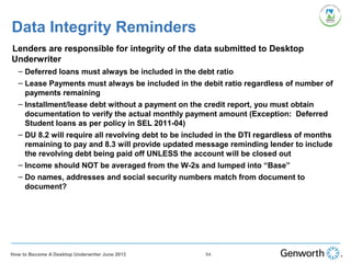 Data Integrity Reminders
•
Lenders are responsible for integrity of the data submitted to Desktop
Underwriter
– Deferred loans must always be included in the debt ratio
– Lease Payments must always be included in the debit ratio regardless of number of
payments remaining
– Installment/lease debt without a payment on the credit report, you must obtain
documentation to verify the actual monthly payment amount (Exception: Deferred
Student loans as per policy in SEL 2011-04)
– DU 8.2 will require all revolving debt to be included in the DTI regardless of months
remaining to pay and 8.3 will provide updated message reminding lender to include
the revolving debt being paid off UNLESS the account will be closed out
– Income should NOT be averaged from the W-2s and lumped into “Base”
– Do names, addresses and social security numbers match from document to
document?
94How to Become A Desktop Underwriter June 2013
 