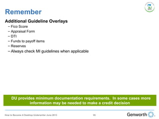 Remember
Additional Guideline Overlays
– Fico Score
– Appraisal Form
– DTI
– Funds to payoff items
– Reserves
– Always check MI guidelines when applicable
DU provides minimum documentation requirements. In some cases more
information may be needed to make a credit decision
95How to Become A Desktop Underwriter June 2013
 