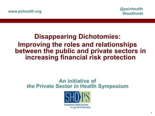 Disappearing Dichotomies:
Improving the roles and relationships
between the public and private sectors in
increasing financial risk protection
An initiative of
the Private Sector in Health Symposium
@psinhealth
#healthmkt
www.pshealth.org
1
 