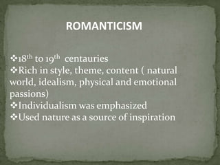 ROMANTICISM
18th to 19th centauries
Rich in style, theme, content ( natural
world, idealism, physical and emotional
passions)
Individualism was emphasized
Used nature as a source of inspiration

 