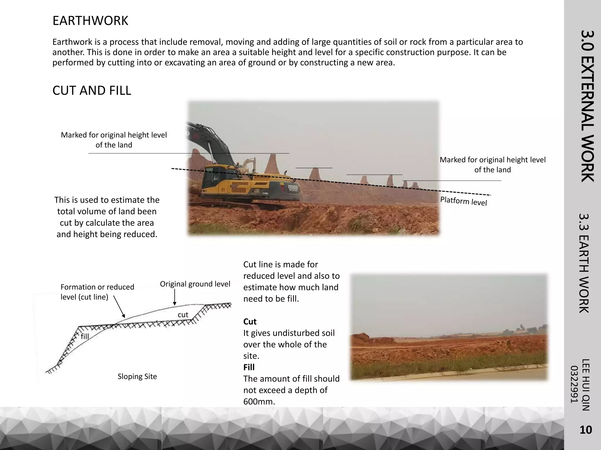 3.0EXTERNALWORKLEEHUIQIN3.3EARTHWORK
EARTHWORK
0322991
Earthwork is a process that include removal, moving and adding of large quantities of soil or rock from a particular area to
another. This is done in order to make an area a suitable height and level for a specific construction purpose. It can be
performed by cutting into or excavating an area of ground or by constructing a new area.
CUT AND FILL
cut
fill
Original ground levelFormation or reduced
level (cut line)
Sloping Site
Cut line is made for
reduced level and also to
estimate how much land
need to be fill.
Cut
It gives undisturbed soil
over the whole of the
site.
Fill
The amount of fill should
not exceed a depth of
600mm.
Marked for original height level
of the land
Marked for original height level
of the land
This is used to estimate the
total volume of land been
cut by calculate the area
and height being reduced.
10
 