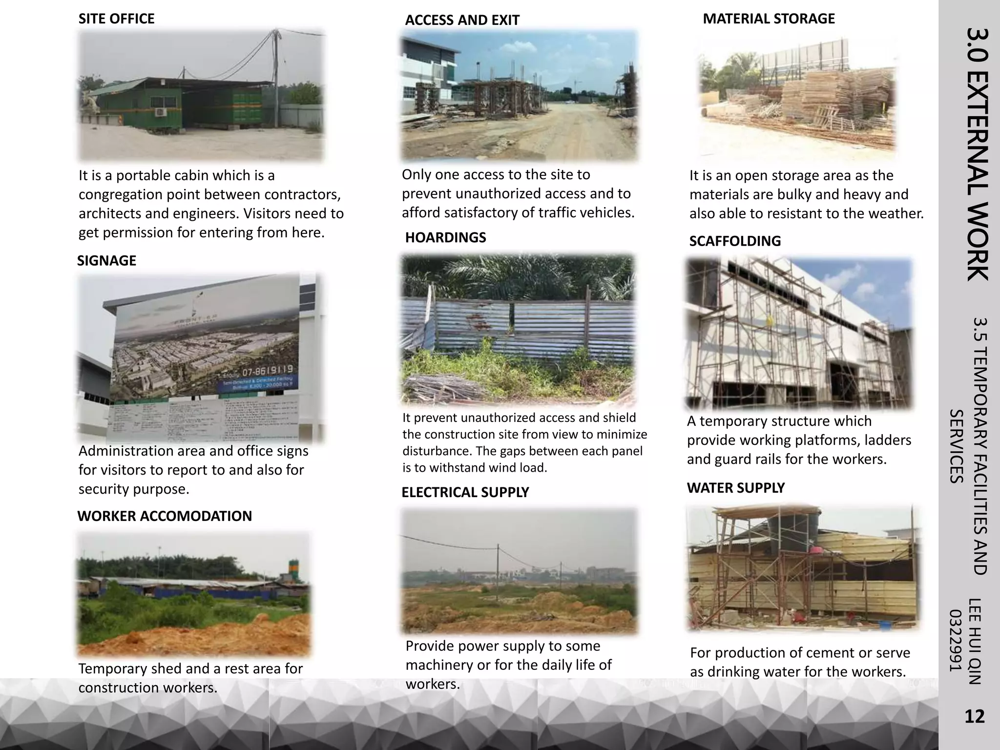3.0EXTERNALWORKLEEHUIQIN3.5TEMPORARYFACILITIESAND
SERVICES0322991
SITE OFFICE
It is a portable cabin which is a
congregation point between contractors,
architects and engineers. Visitors need to
get permission for entering from here.
ACCESS AND EXIT
It is an open storage area as the
materials are bulky and heavy and
also able to resistant to the weather.
MATERIAL STORAGE
HOARDINGS
It prevent unauthorized access and shield
the construction site from view to minimize
disturbance. The gaps between each panel
is to withstand wind load.
SIGNAGE
Administration area and office signs
for visitors to report to and also for
security purpose.
Only one access to the site to
prevent unauthorized access and to
afford satisfactory of traffic vehicles.
SCAFFOLDING
A temporary structure which
provide working platforms, ladders
and guard rails for the workers.
WORKER ACCOMODATION
Temporary shed and a rest area for
construction workers.
ELECTRICAL SUPPLY
Provide power supply to some
machinery or for the daily life of
workers.
WATER SUPPLY
For production of cement or serve
as drinking water for the workers.
12
 