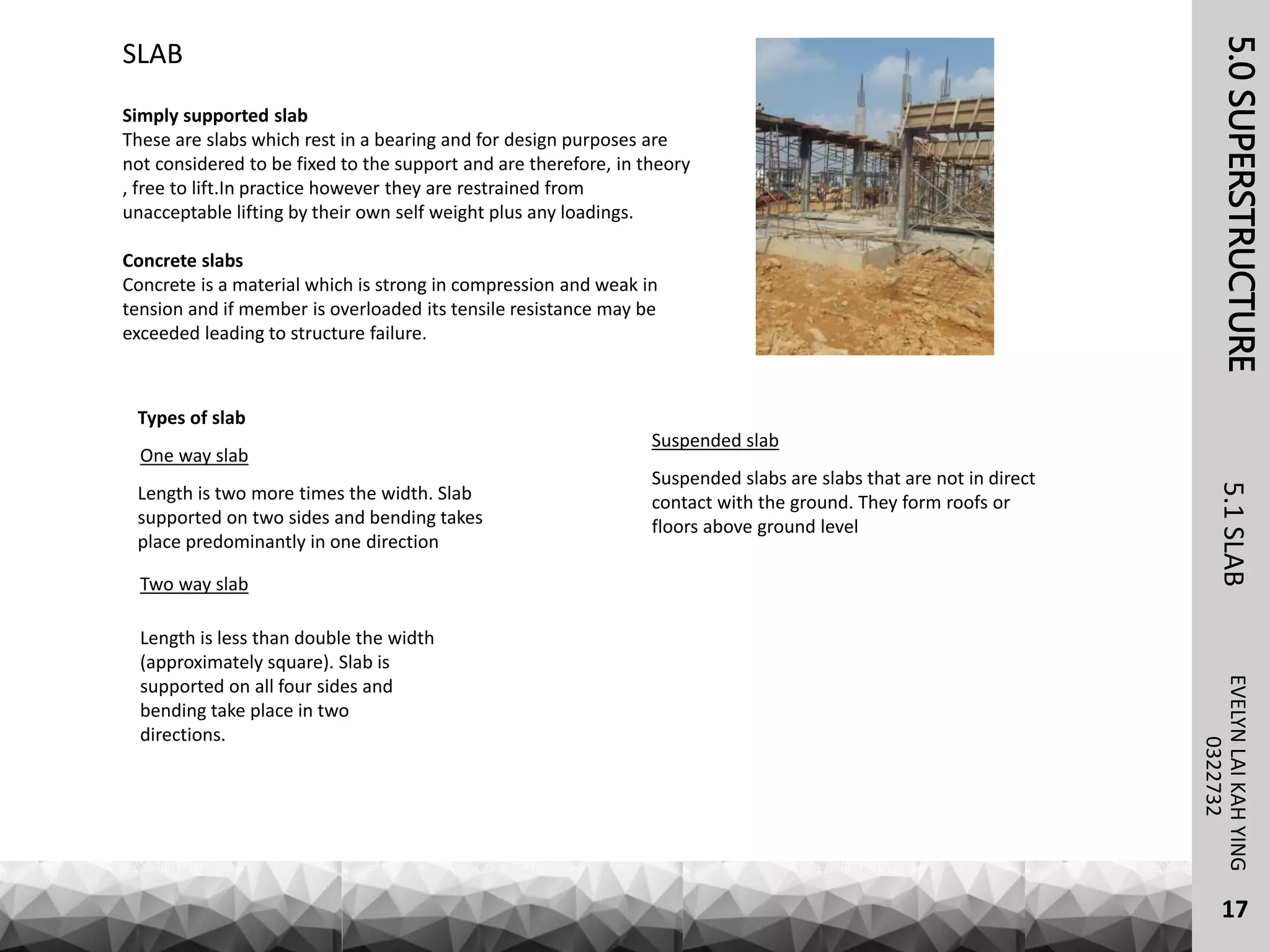 5.0SUPERSTRUCTUREEVELYNLAIKAHYING5.1SLAB
17
0322732
Simply supported slab
These are slabs which rest in a bearing and for design purposes are
not considered to be fixed to the support and are therefore, in theory
, free to lift.In practice however they are restrained from
unacceptable lifting by their own self weight plus any loadings.
Concrete slabs
Concrete is a material which is strong in compression and weak in
tension and if member is overloaded its tensile resistance may be
exceeded leading to structure failure.
SLAB
Types of slab
One way slab
Length is two more times the width. Slab
supported on two sides and bending takes
place predominantly in one direction
Two way slab
Length is less than double the width
(approximately square). Slab is
supported on all four sides and
bending take place in two
directions.
Suspended slab
Suspended slabs are slabs that are not in direct
contact with the ground. They form roofs or
floors above ground level
 