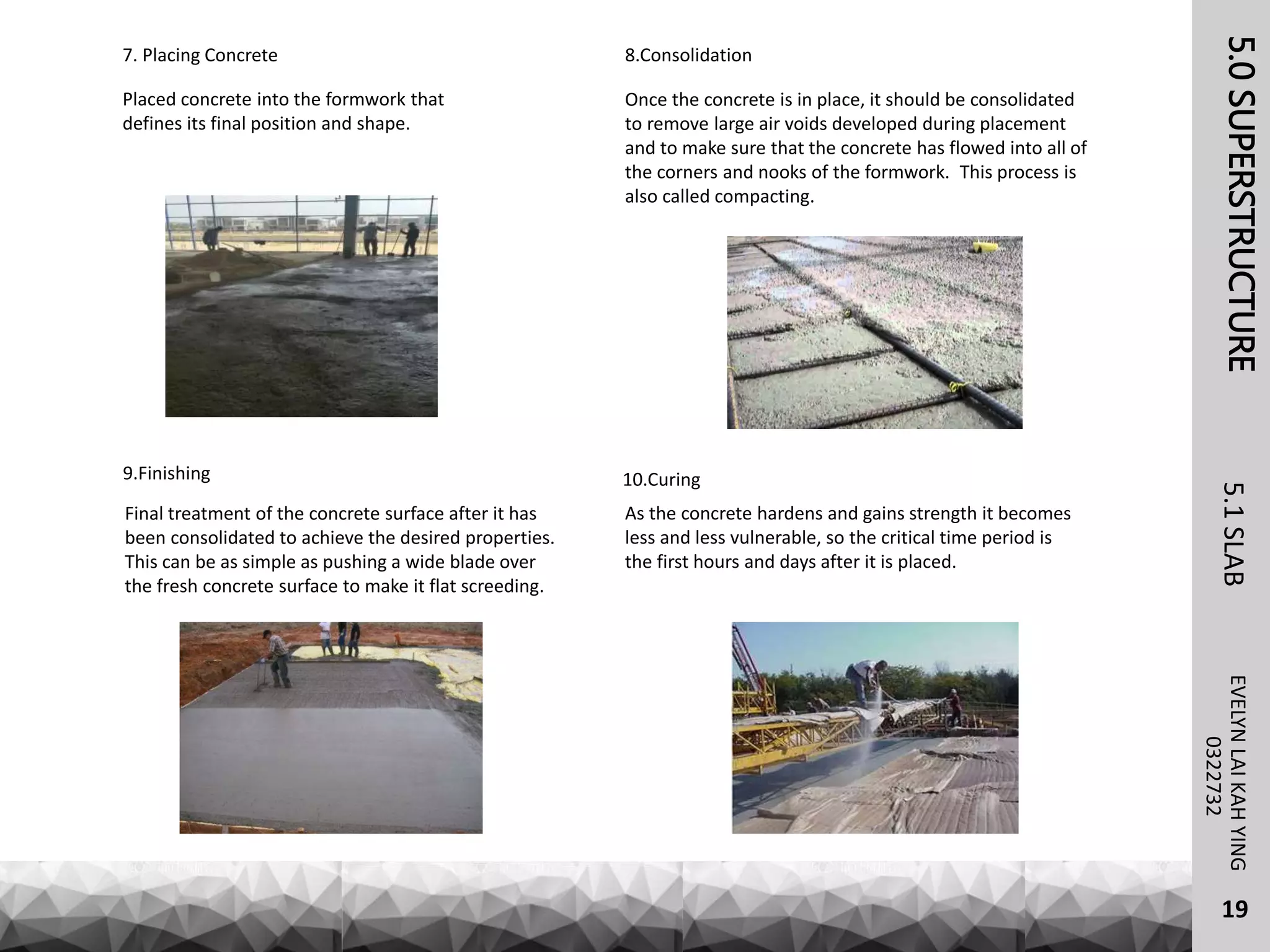 5.0SUPERSTRUCTUREEVELYNLAIKAHYING5.1SLAB
19
0322732
8.Consolidation
Once the concrete is in place, it should be consolidated
to remove large air voids developed during placement
and to make sure that the concrete has flowed into all of
the corners and nooks of the formwork. This process is
also called compacting.
9.Finishing
Final treatment of the concrete surface after it has
been consolidated to achieve the desired properties.
This can be as simple as pushing a wide blade over
the fresh concrete surface to make it flat screeding.
10.Curing
As the concrete hardens and gains strength it becomes
less and less vulnerable, so the critical time period is
the first hours and days after it is placed.
7. Placing Concrete
Placed concrete into the formwork that
defines its final position and shape.
 