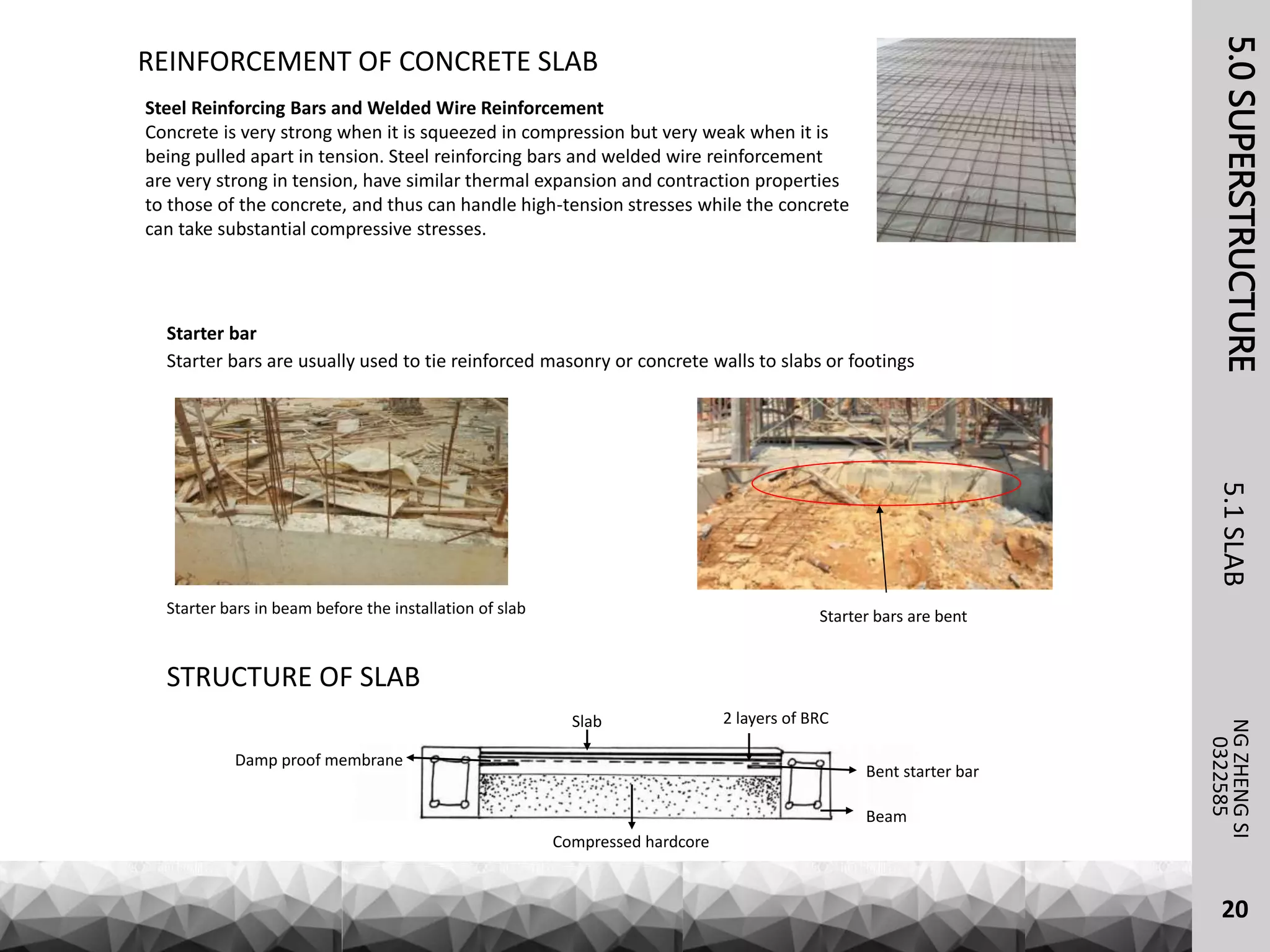 REINFORCEMENT OF CONCRETE SLAB
Steel Reinforcing Bars and Welded Wire Reinforcement
Concrete is very strong when it is squeezed in compression but very weak when it is
being pulled apart in tension. Steel reinforcing bars and welded wire reinforcement
are very strong in tension, have similar thermal expansion and contraction properties
to those of the concrete, and thus can handle high-tension stresses while the concrete
can take substantial compressive stresses.
Starter bar
Starter bars are usually used to tie reinforced masonry or concrete walls to slabs or footings
Starter bars in beam before the installation of slab Starter bars are bent
Beam
Bent starter bar
Damp proof membrane
2 layers of BRC
Compressed hardcore
Slab
STRUCTURE OF SLAB
5.0SUPERSTRUCTURE5.1SLABNGZHENGSI
0322585
20
 