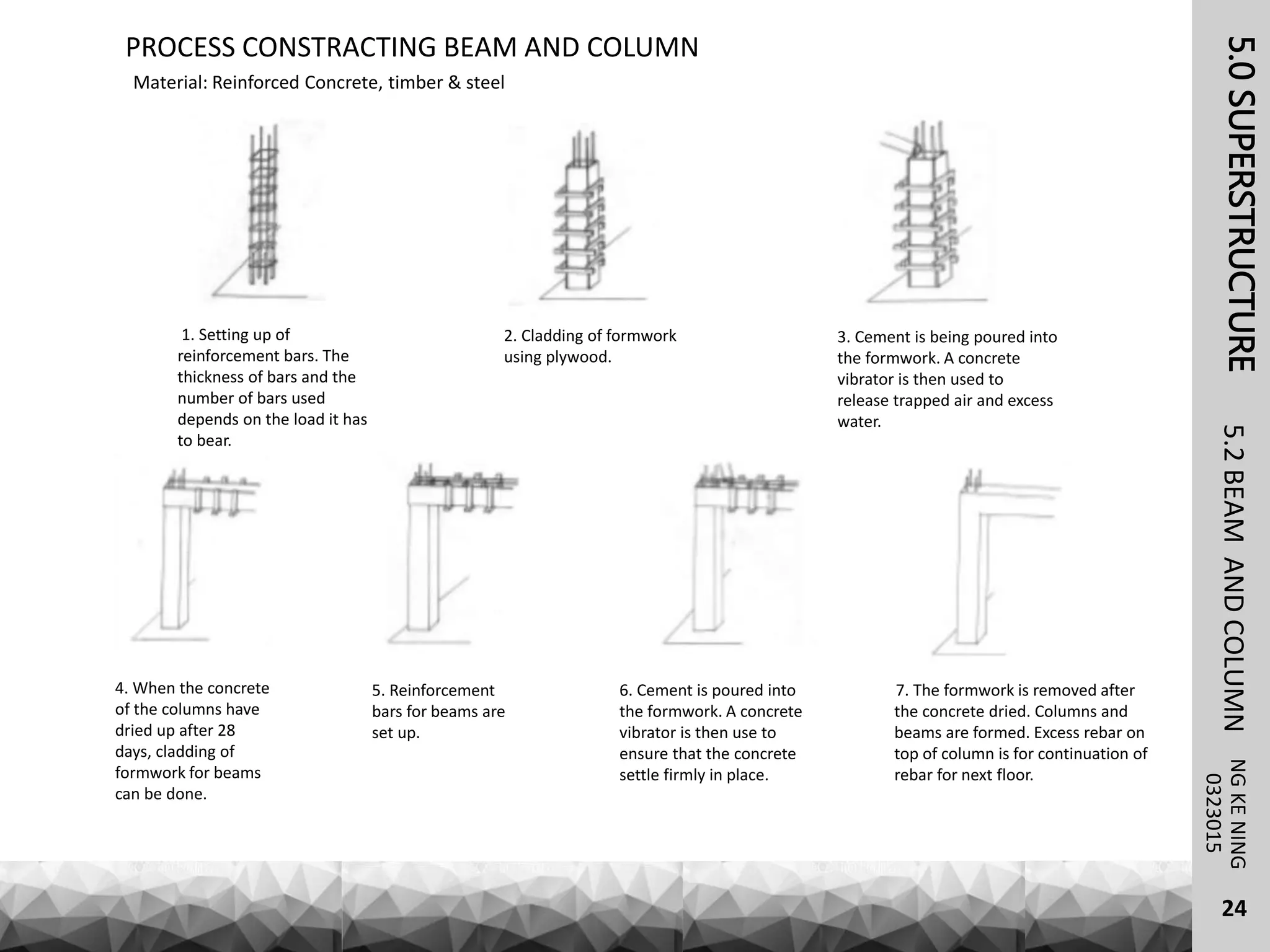 Material: Reinforced Concrete, timber & steel
PROCESS CONSTRACTING BEAM AND COLUMN
5.0SUPERSTRUCTURENGKENING5.2BEAMANDCOLUMN
24
0323015
1. Setting up of
reinforcement bars. The
thickness of bars and the
number of bars used
depends on the load it has
to bear.
2. Cladding of formwork
using plywood.
3. Cement is being poured into
the formwork. A concrete
vibrator is then used to
release trapped air and excess
water.
4. When the concrete
of the columns have
dried up after 28
days, cladding of
formwork for beams
can be done.
5. Reinforcement
bars for beams are
set up.
6. Cement is poured into
the formwork. A concrete
vibrator is then use to
ensure that the concrete
settle firmly in place.
7. The formwork is removed after
the concrete dried. Columns and
beams are formed. Excess rebar on
top of column is for continuation of
rebar for next floor.
 