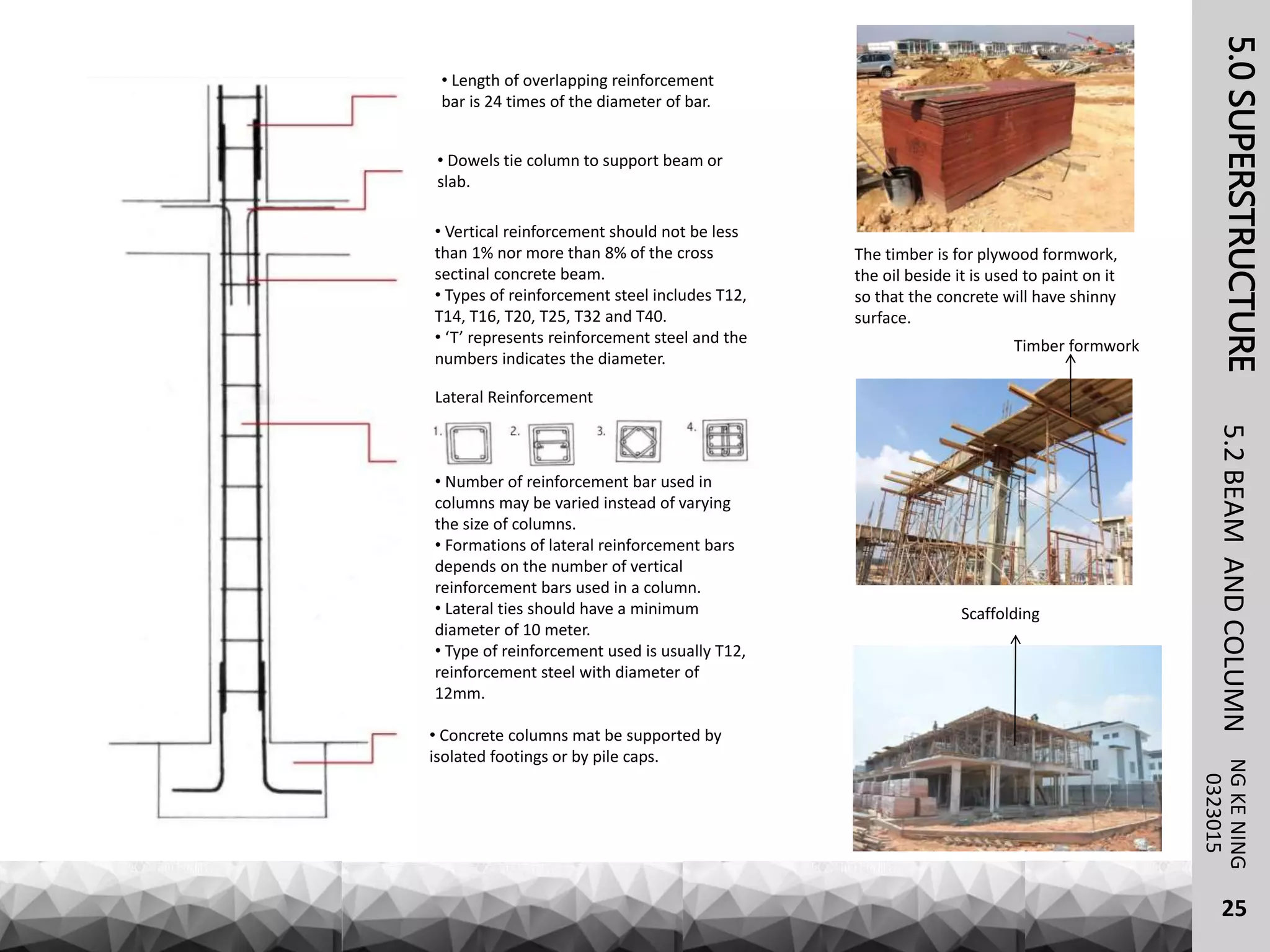 5.0SUPERSTRUCTURENGKENING5.2BEAMANDCOLUMN
25
0323015
Timber formwork
Scaffolding
The timber is for plywood formwork,
the oil beside it is used to paint on it
so that the concrete will have shinny
surface.
Lateral Reinforcement
• Number of reinforcement bar used in
columns may be varied instead of varying
the size of columns.
• Formations of lateral reinforcement bars
depends on the number of vertical
reinforcement bars used in a column.
• Lateral ties should have a minimum
diameter of 10 meter.
• Type of reinforcement used is usually T12,
reinforcement steel with diameter of
12mm.
• Concrete columns mat be supported by
isolated footings or by pile caps.
• Length of overlapping reinforcement
bar is 24 times of the diameter of bar.
• Dowels tie column to support beam or
slab.
• Vertical reinforcement should not be less
than 1% nor more than 8% of the cross
sectinal concrete beam.
• Types of reinforcement steel includes T12,
T14, T16, T20, T25, T32 and T40.
• ‘T’ represents reinforcement steel and the
numbers indicates the diameter.
 