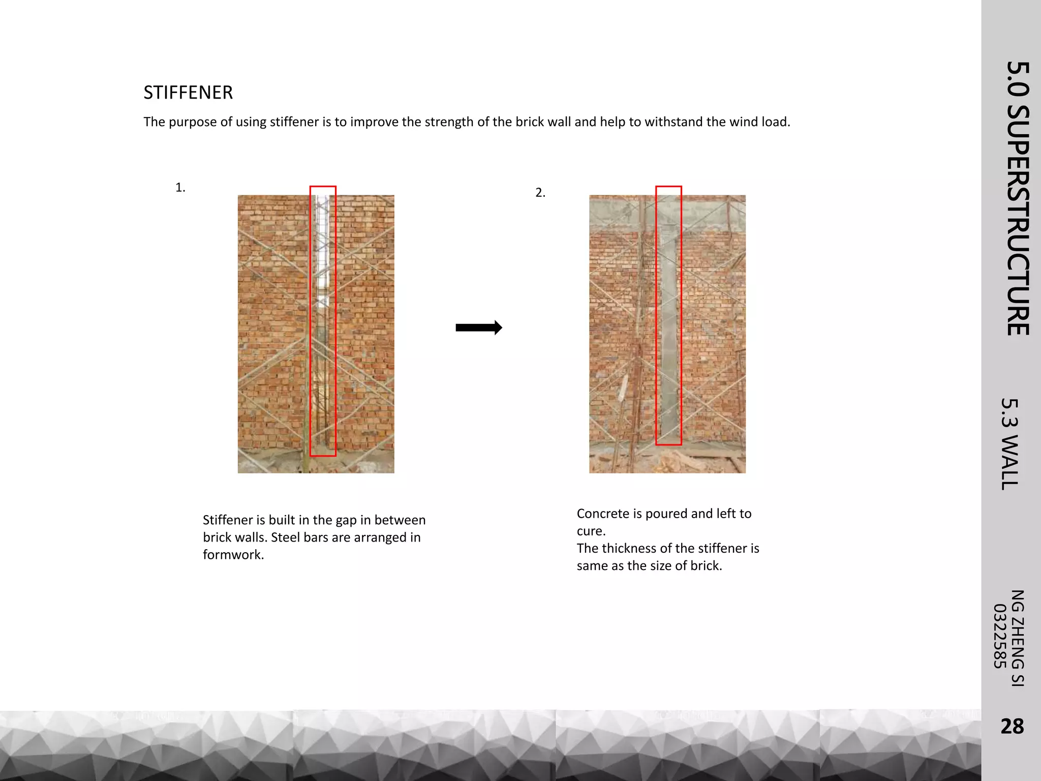 5.0SUPERSTRUCTURENGZHENGSI
5.3WALL
28
0322585
STIFFENER
The purpose of using stiffener is to improve the strength of the brick wall and help to withstand the wind load.
Stiffener is built in the gap in between
brick walls. Steel bars are arranged in
formwork.
Concrete is poured and left to
cure.
The thickness of the stiffener is
same as the size of brick.
1. 2.
 