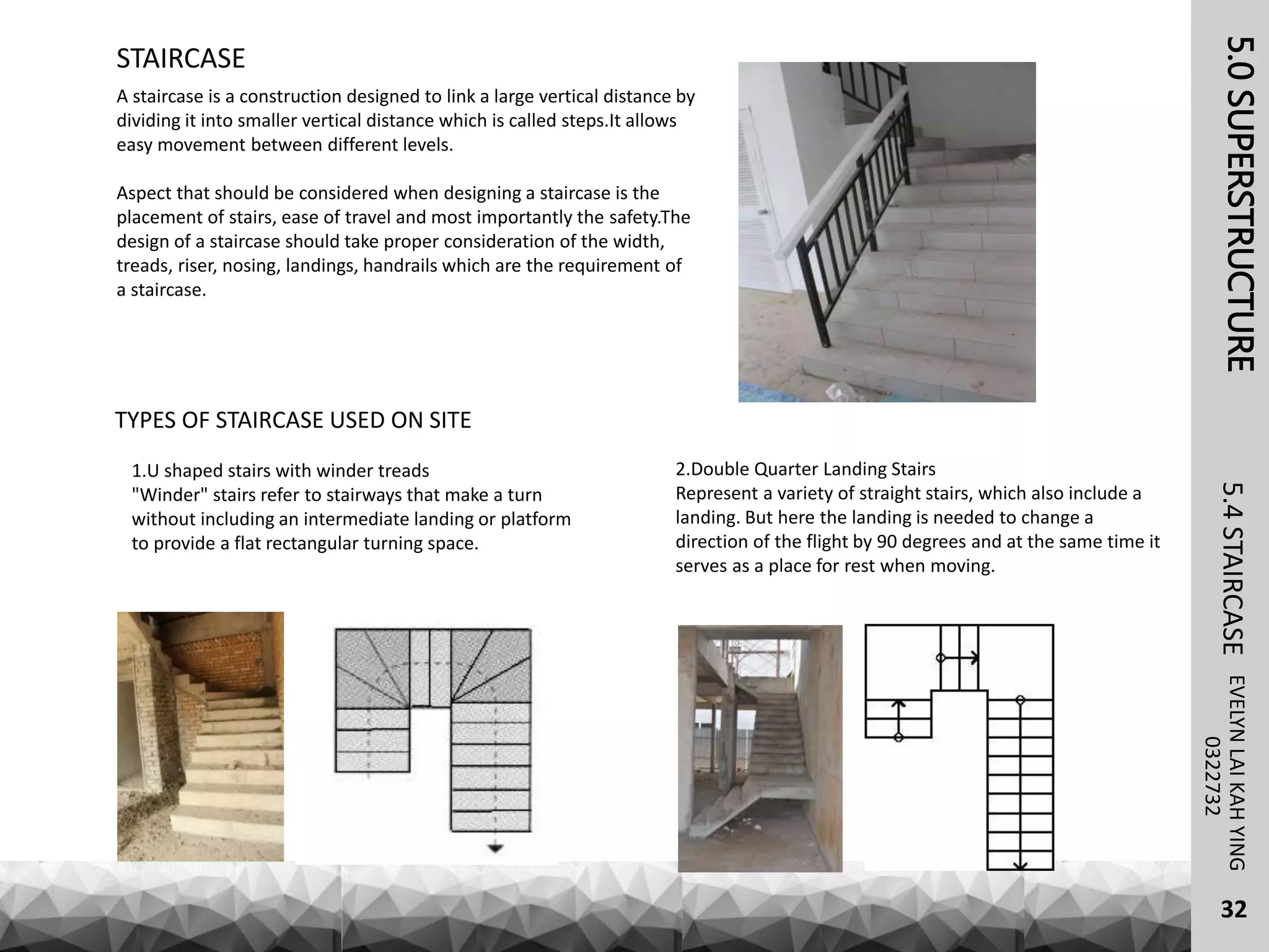 5.0SUPERSTRUCTUREEVELYNLAIKAHYING5.4STAIRCASE
32
STAIRCASE
0322732
A staircase is a construction designed to link a large vertical distance by
dividing it into smaller vertical distance which is called steps.It allows
easy movement between different levels.
Aspect that should be considered when designing a staircase is the
placement of stairs, ease of travel and most importantly the safety.The
design of a staircase should take proper consideration of the width,
treads, riser, nosing, landings, handrails which are the requirement of
a staircase.
TYPES OF STAIRCASE USED ON SITE
1.U shaped stairs with winder treads
"Winder" stairs refer to stairways that make a turn
without including an intermediate landing or platform
to provide a flat rectangular turning space.
2.Double Quarter Landing Stairs
Represent a variety of straight stairs, which also include a
landing. But here the landing is needed to change a
direction of the flight by 90 degrees and at the same time it
serves as a place for rest when moving.
 