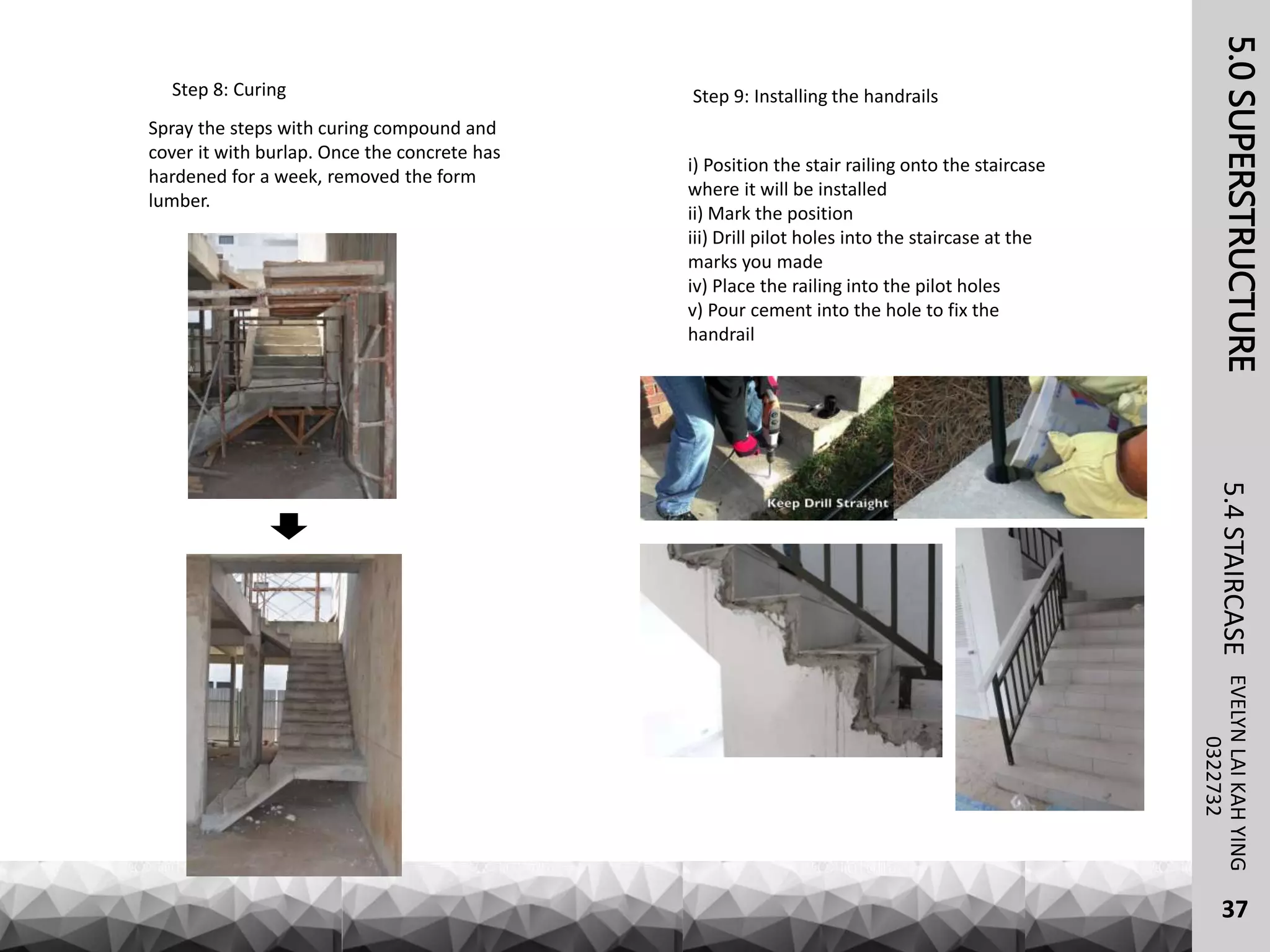 Step 8: Curing
Spray the steps with curing compound and
cover it with burlap. Once the concrete has
hardened for a week, removed the form
lumber.
5.0SUPERSTRUCTUREEVELYNLAIKAHYING5.4STAIRCASE
37
0322732
Step 9: Installing the handrails
i) Position the stair railing onto the staircase
where it will be installed
ii) Mark the position
iii) Drill pilot holes into the staircase at the
marks you made
iv) Place the railing into the pilot holes
v) Pour cement into the hole to fix the
handrail
 