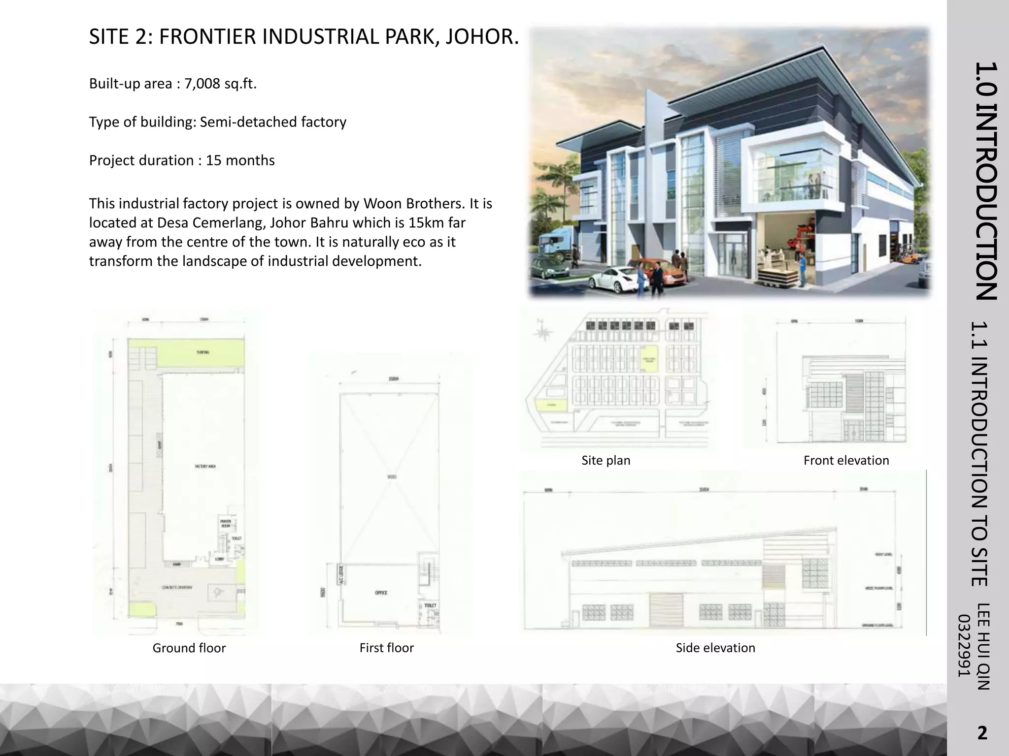 1.0INTRODUCTIONLEEHUIQIN1.1INTRODUCTIONTOSITE
SITE 2: FRONTIER INDUSTRIAL PARK, JOHOR.
0322991
Built-up area : 7,008 sq.ft.
Type of building: Semi-detached factory
Project duration : 15 months
This industrial factory project is owned by Woon Brothers. It is
located at Desa Cemerlang, Johor Bahru which is 15km far
away from the centre of the town. It is naturally eco as it
transform the landscape of industrial development.
Ground floor First floor Side elevation
Front elevationSite plan
2
 