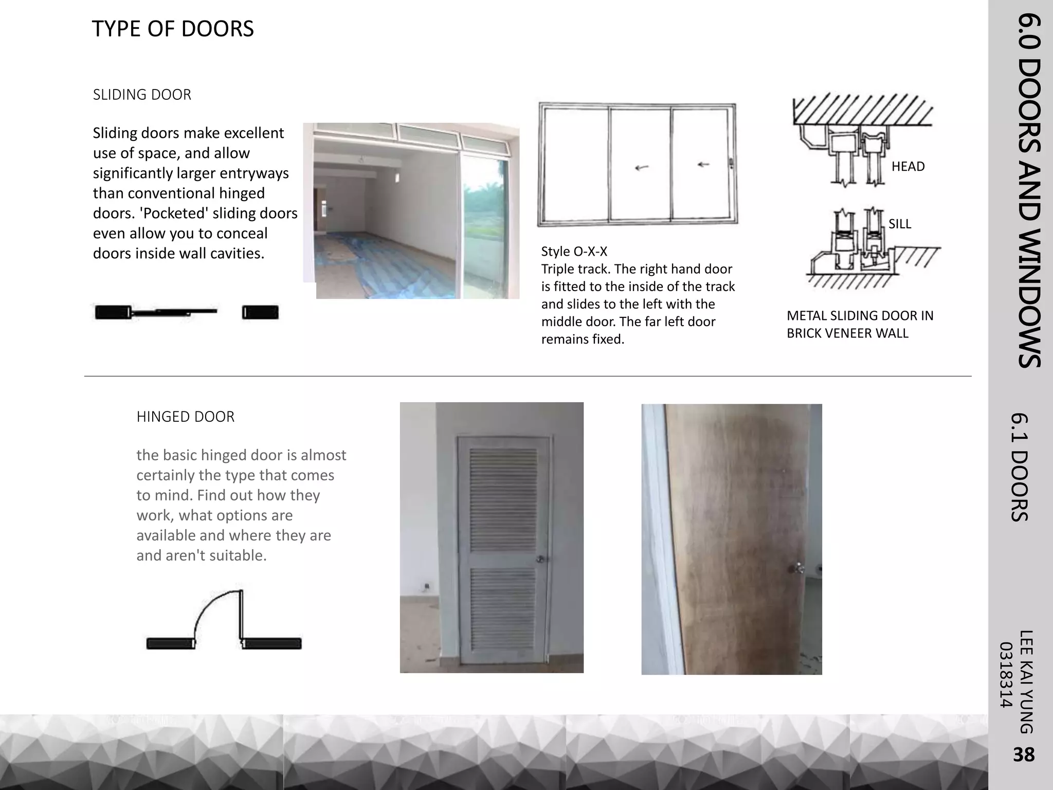 6.0DOORSANDWINDOWSLEEKAIYUNG6.1DOORS
38
TYPE OF DOORS
0318314
SLIDING DOOR
Sliding doors make excellent
use of space, and allow
significantly larger entryways
than conventional hinged
doors. 'Pocketed' sliding doors
even allow you to conceal
doors inside wall cavities.
HINGED DOOR
the basic hinged door is almost
certainly the type that comes
to mind. Find out how they
work, what options are
available and where they are
and aren't suitable.
Style O-X-X
Triple track. The right hand door
is fitted to the inside of the track
and slides to the left with the
middle door. The far left door
remains fixed.
METAL SLIDING DOOR IN
BRICK VENEER WALL
HEAD
SILL
 