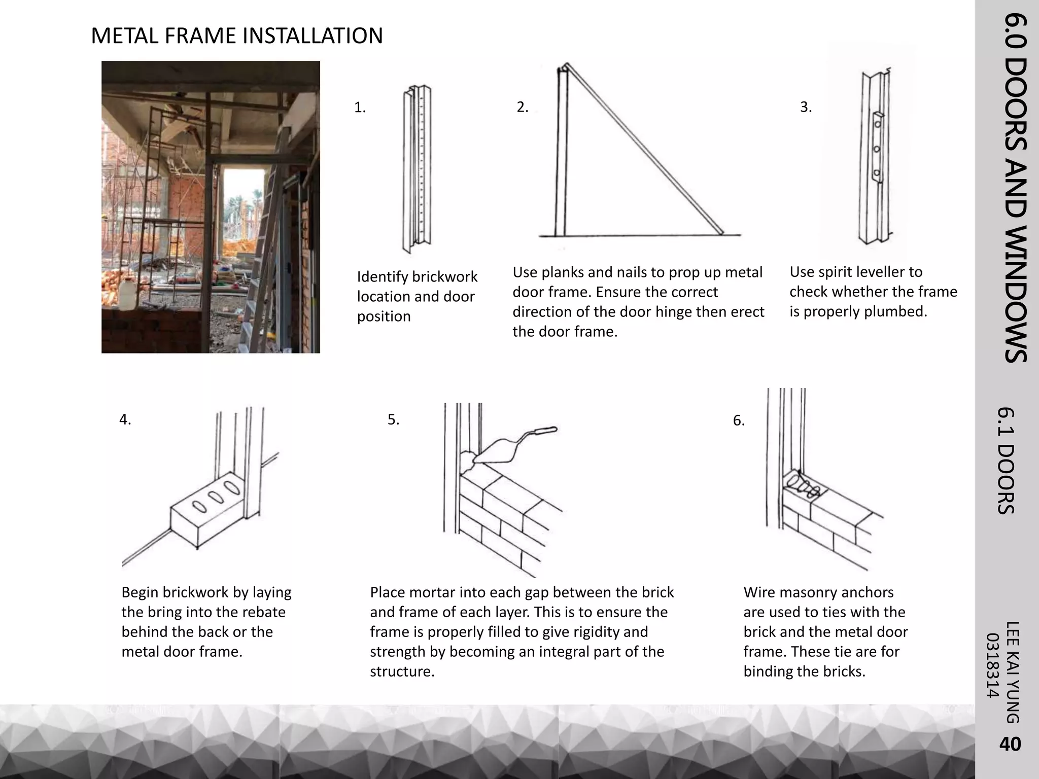 6.0DOORSANDWINDOWSLEEKAIYUNG6.1DOORS
40
0318314
METAL FRAME INSTALLATION
Identify brickwork
location and door
position
Use planks and nails to prop up metal
door frame. Ensure the correct
direction of the door hinge then erect
the door frame.
Use spirit leveller to
check whether the frame
is properly plumbed.
Begin brickwork by laying
the bring into the rebate
behind the back or the
metal door frame.
Place mortar into each gap between the brick
and frame of each layer. This is to ensure the
frame is properly filled to give rigidity and
strength by becoming an integral part of the
structure.
Wire masonry anchors
are used to ties with the
brick and the metal door
frame. These tie are for
binding the bricks.
1. 2. 3.
4. 5. 6.
 