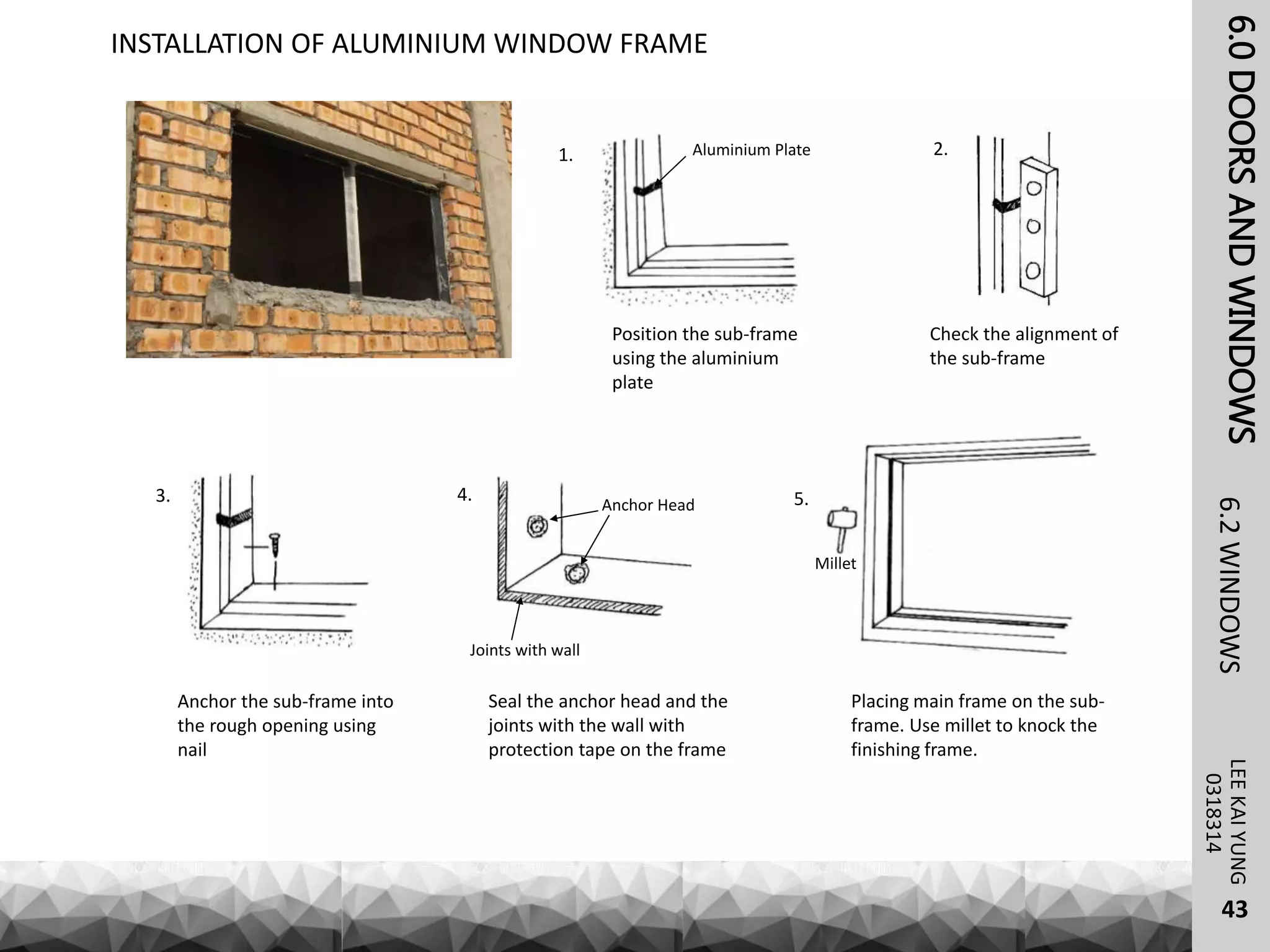 6.0DOORSANDWINDOWSLEEKAIYUNG6.2WINDOWS
43
0318314
INSTALLATION OF ALUMINIUM WINDOW FRAME
Position the sub-frame
using the aluminium
plate
Check the alignment of
the sub-frame
Aluminium Plate
Anchor the sub-frame into
the rough opening using
nail
Placing main frame on the sub-
frame. Use millet to knock the
finishing frame.
Seal the anchor head and the
joints with the wall with
protection tape on the frame
Anchor Head
Joints with wall
Millet
1. 2.
3. 4. 5.
 