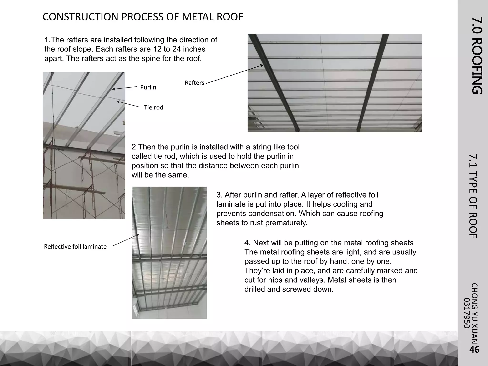 7.0ROOFING7.1TYPEOFROOFCHONGYUXUAN
0317950
CONSTRUCTION PROCESS OF METAL ROOF
1.The rafters are installed following the direction of
the roof slope. Each rafters are 12 to 24 inches
apart. The rafters act as the spine for the roof.
Rafters
2.Then the purlin is installed with a string like tool
called tie rod, which is used to hold the purlin in
position so that the distance between each purlin
will be the same.
Purlin
Tie rod
3. After purlin and rafter, A layer of reflective foil
laminate is put into place. It helps cooling and
prevents condensation. Which can cause roofing
sheets to rust prematurely.
Reflective foil laminate 4. Next will be putting on the metal roofing sheets
The metal roofing sheets are light, and are usually
passed up to the roof by hand, one by one.
They’re laid in place, and are carefully marked and
cut for hips and valleys. Metal sheets is then
drilled and screwed down.
46
 