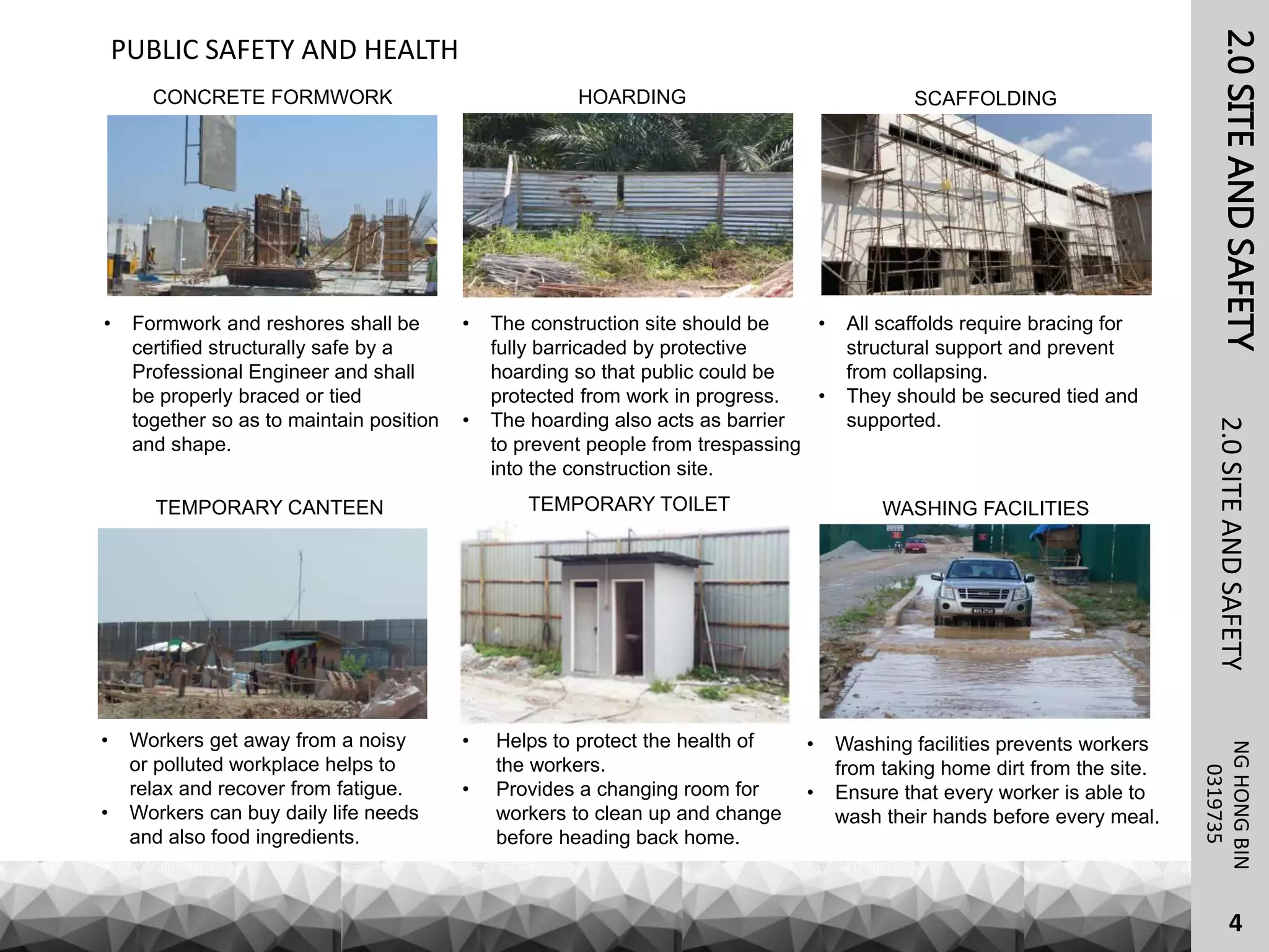 2.0SITEANDSAFETY
• Formwork and reshores shall be
certified structurally safe by a
Professional Engineer and shall
be properly braced or tied
together so as to maintain position
and shape.
NGHONGBIN
2.0SITEANDSAFETY
4
PUBLIC SAFETY AND HEALTH
0319735
• The construction site should be
fully barricaded by protective
hoarding so that public could be
protected from work in progress.
• The hoarding also acts as barrier
to prevent people from trespassing
into the construction site.
• All scaffolds require bracing for
structural support and prevent
from collapsing.
• They should be secured tied and
supported.
• Workers get away from a noisy
or polluted workplace helps to
relax and recover from fatigue.
• Workers can buy daily life needs
and also food ingredients.
• Helps to protect the health of
the workers.
• Provides a changing room for
workers to clean up and change
before heading back home.
• Washing facilities prevents workers
from taking home dirt from the site.
• Ensure that every worker is able to
wash their hands before every meal.
CONCRETE FORMWORK SCAFFOLDINGHOARDING
TEMPORARY TOILET WASHING FACILITIESTEMPORARY CANTEEN
 