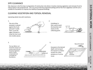 3.0EXTERNALWORKLEEHUIQIN3.2SITECLEARANCE
SITE CLEARANCE
0322991
Site clearance is the first step in preparation of construction site where it involves clearing vegetation and removal of soil to
reduce levels in the proposed site. This is to ensure that the proposed buildings will be free from vegetation and the soil is
suitable for foundation to improve the stability of proposed buildings.
CLEARING VEGETATION AND TOPSOIL REMOVAL
Uprooting whole tree with machinery
The arm of the
excavator is placed
against the trunk
and push it aside.
Then, it use the
edge of bucket to
chop the tree trunk
into smaller pieces.
1. 2.
A bulldozer is
then used to push
the branches and
stones to the
collecting point.
3.
300mm Surface soil
The top 300mm soil
should be remove as it
contain plant life and
decaying vegetation
which is easily
compressed and
unsuitable for
foundations.
4.
Reuse the topsoil
Topsoil
removed
Excavate to the desired
depth and transport
the topsoil to another
location for other
purpose as it can be
reuse.
9
 