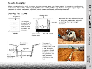 3.0EXTERNALWORKLEEHUIQIN3.4DRAINAGE
SUBSOIL DRAINAGE
0322991
Subsoil drainage is installed within the ground to remove excessive water from the soil to avoid the passage of ground moisture
to the interior of the building and damage to the fabric of the building. With the help of subsoil drainage, it helps to improve the
stability of the ground, lowering the humidity of the site and also improving its horticultural properties.
The system is
terminated at a
suitable outfall which
is river or stream.
Precautions should
be taken to ensure
the system will not
work in reverse
which cause rising
tide.
OUTFALL TO STREAM
Branch drains
Grid Iron
The pipes are
arranged in grid
iron pattern to
cover as much
to the site as is
necessary.
Concrete bank
protection
Drain to
discharge above
water level
Metal baffle
Cover and frame
Pipe channel for
access to system
Brick built manhole
Brick wall
A manhole or access chamber is required
to gain access to a drainage system for
un-blocking, cleaning, rodding or
inspection.
11
 