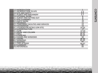 CONTENTS
1.0 INTRODUCTION
1.1 INTRODUCTION TO SITE
2.0 SITE AND SAFETY
2.1 PLANTS AND MACHINERY
3.0 EXTERNAL WORK
3.1 SURVEY AND SETTING OUT
3.2 SITE CLEARANCE
3.3 EARTH WORK
3.4 DRAINAGE
3.5 TEMPORARY FACILITIES AND SERVICES
4.0 FOUNDATION
4.1 FOUNDATION DETAILS (ON SITE)
5.0 SUPERSTRUCTURE
5.1 SLAB
5.2 BEAM AND COLUMN
5.3 WALL
5.4 STAIRCASE
6.0 DOORS AND WINDOWS
6.1 DOORS
6.2 WINDOWS
7.0 ROOFING
7.1 TYPE OF ROOF
8.0 SUMMARY
9.0 REFERENCES
1
1-2
5-7
3-4
9
8
8
14-16
13
12
11
10
38-40
38
32-37
26-31
22-25
17-21
17
49
48
44
41-43
44-47
 