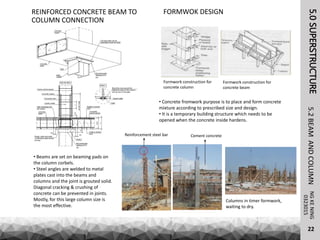 REINFORCED CONCRETE BEAM TO
COLUMN CONNECTION
• Beams are set on beaming pads on
the column corbels.
• Steel angles are welded to metal
plates cast into the beams and
columns and the joint is grouted solid.
Diagonal cracking & crushing of
concrete can be prevented in joints.
Mostly, for this large column size is
the most effective.
• Concrete fromwork purpose is to place and form concrete
mixture according to prescribed size and design.
• It is a temporary building structure which needs to be
opened when the concrete inside hardens.
FORMWOK DESIGN
Formwork construction for
concrete column
Formwork construction for
concrete beam
Reinforcement steel bar
Columns in timer formwork,
waiting to dry.
5.0SUPERSTRUCTURENGKENING5.2BEAMANDCOLUMN
22
0323015
Cement concrete
 