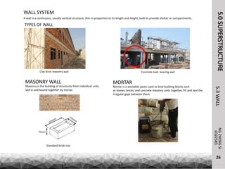 5.0SUPERSTRUCTURE
A wall is a continuous, usually vertical structure, thin in proportion to its length and height, built to provide shelter or compartments.
NGZHENGSI
5.3WALL
26
WALL SYSTEM
0322585
TYPES OF WALL
Clay brick masonry wall Concrete load- bearing wall
MASONRY WALL
Standard brick size
Masonry is the building of structures from individual units
laid in and bound together by mortar.
75mm
MORTAR
Mortar is a workable paste used to bind building blocks such
as stones, bricks, and concrete masonry units together, fill and seal the
irregular gaps between them.
 