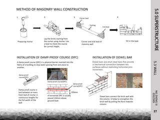 5.0SUPERSTRUCTURENGZHENGSI
5.3WALL
27
0322585
METHOD OF MASONRY WALL CONSTRUCTION
Preparing mortar
Lay the bricks starting from
the corner using mortar. Use
a level to check the course
for correct height.
Fill in the lead.
Corner lead
Footing
End lead
Corner and end lead of
masonry wall.
1. 2. 3. 4.
INSTALLATION OF DAMP-PROOF COURSE (DPC)
A damp proof course (DPC) is a physical barrier inserted into the
fabric of a building to stop water passing from one place to
another.
Damp proof course is
laid between an even,
fresh bed of mortar in
continuous lengths for
the full width of the
wall
A horizontal DPC is usually
placed 150mm above
ground level
150mm
Damp-proof
course(DPC)
Damp-proof
course(DPC)
INSTALLATION OF DOWEL BAR
Dowel bars are short steel bars that provide
a mechanical connection between two
surfaces without restricting horizontal joint
movement.
Dowel bars connect the brick wall with
the column. It helps to strengthen the
brick wall by pulling the force towards
column.
Damp-proof course(DPC)
 