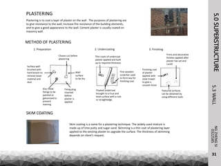 5.0SUPERSTRUCTURENGZHENGSI
5.3WALL
31
0322585
PLASTERING
Plastering is to coat a layer of plaster on the wall . The purposes of plastering are
to give resistance to the wall, increase fire resistance of the building elements,
and to give a good appearance to the wall. Cement plaster is usually coated on
masonry wall.
Skim coating is a name for a plastering technique. The widely used mixture is
made up of lime putty and sugar sand. Skimming is a thin coat of plastering layer
applied to the existing plaster to upgrade the surface. The thickness of skimming
depends on client’s request.
SKIM COATING
Surface well
brushed with
hard broom to
remove loose
material and
dust
Chases cut before
plastering
Fixing plug
inserted
before
plaster is
applied
Any metal
fixings to be
painted or
galvanized to
prevent
staining
Wall
surface
to be dry
Thin coats of undercoat
plaster applied and built
up to required thickness
Floated undercoat
brought to a true and
level surface with a rule
or straightedge
Fine wooden
scratcher used
to form key for
finishing coat
Textured surfaces
can be obtained by
using different tools
Finishing coat
of plaster
applied with
steel trowel
to give a
smooth finish
Trims and decorative
finishes applied after
plaster has set and
cured
1. Preparation 2. Undercoating 3. Finishing
METHOD OF PLASTERING
 