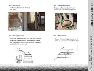 5.0SUPERSTRUCTUREEVELYNLAIKAHYING5.4STAIRCASE
36
0322732
Step 4: Reinforcing
Reinforcing the concrete staircase
with steel.
Step 5: Preparing Concrete
Produce sufficient and well mixed
mortar with portable cement mixer.
Step 6: Pouring Concrete
Start from the bottom and pour one step at a time.
Make sure the mortars are spread evenly. Grease
the inner surface area of your to release the panels
easier after the cement set.
Step 7: Add Finishing
Repeat the trowelling process several
times for each step to smooth the steps.
 