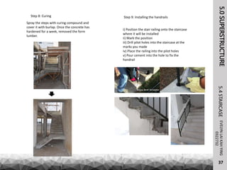 Step 8: Curing
Spray the steps with curing compound and
cover it with burlap. Once the concrete has
hardened for a week, removed the form
lumber.
5.0SUPERSTRUCTUREEVELYNLAIKAHYING5.4STAIRCASE
37
0322732
Step 9: Installing the handrails
i) Position the stair railing onto the staircase
where it will be installed
ii) Mark the position
iii) Drill pilot holes into the staircase at the
marks you made
iv) Place the railing into the pilot holes
v) Pour cement into the hole to fix the
handrail
 