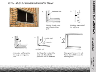 6.0DOORSANDWINDOWSLEEKAIYUNG6.2WINDOWS
43
0318314
INSTALLATION OF ALUMINIUM WINDOW FRAME
Position the sub-frame
using the aluminium
plate
Check the alignment of
the sub-frame
Aluminium Plate
Anchor the sub-frame into
the rough opening using
nail
Placing main frame on the sub-
frame. Use millet to knock the
finishing frame.
Seal the anchor head and the
joints with the wall with
protection tape on the frame
Anchor Head
Joints with wall
Millet
1. 2.
3. 4. 5.
 