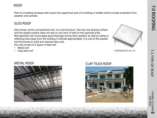 7.0ROOFING
Part of a building envelope that covers the uppermost part of a building or shelter which provide protection from
weather and animals.
CHONGYUXUAN7.1TYPEOFROOF
44
ROOF
Scaffolding font size: 14
0317950
SLED ROOF
Also known as the monopitched roof, is a roof structure that has one sloping surface
and the sloped surface does not rest on any form of wall on the opposite ends.
Monopitched roof encourages good drainage during rainy weather as well as aiding in
reflecting heat away from the building if oriented appropriately. It is one of the easiest
roof structures to build and requires less cost.
Our site consist of 2 types of sled roof:
• Metal roof
• Clay tiled roof
CLAY TILED ROOFMETAL ROOF
 
