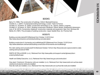 9.0REFERENCES
BOOKS
Barry, R. (1996). The construction of buildings. Oxford: Blackwell Science.
Charlett, A. J. (2007). Fundamental building technology. London: Taylor & Francis.
Chudley, R., & Greeno, R. (2000). Construction technology (3. ed., reprint). Harlow: Longman.
Chudley, R., & Greeno, R. (2001). Building construction handbook. Oxford; Boston: Butterworth-Heinemann.
Levy, S. M. (2010). Construction databook: construction materials and equipment. New York: McGraw-Hill.
Mehta, M. (1997). The principles of building construction. Upper Saddle River, NJ: Prentice Hall.
WEBSITE
Building concrete stairs(2012)Retrieved from October 12,2015,from
http://www.idscontractors.com/articles/building-concrete-stairs/
Building construction 8. formworks and scaffoldings(2012)Retrieved from October 12,2015,from
http://www.slideshare.net/hamo92/building-construction-8-formworks-and-scaffoldings
Rcc slab casting-work procedure(2014).Retrieved October 19,from http://theconstructor.org/concrete/rcc-slab-
casting-work-procedure/1656/
PARTS OF PELLA DOOR. (n.d.). Retrieved from http://www.pella.com/support-center/glossary/door-
anatomy/default.aspx
Health and Safety Executive. (n.d.). Retrieved from http://www.hse.gov.uk/construction/
How steel / Colorbond / Zincalume roofs are installed. (n.d.). Retrieved from http://www.build.com.au/how-steel-
colorbond-zincalume-roofs-are-installed
How tile roofs are installed. (n.d.). Retrieved from http://www.build.com.au/how-tile-roofs-are-installed
49
 