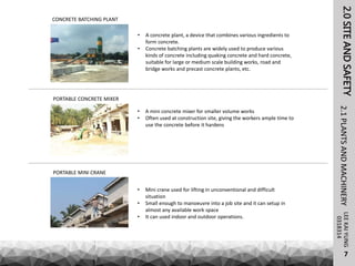 LEEKAIYUNG
7
0318314
PORTABLE MINI CRANE
• Mini crane used for lifting in unconventional and difficult
situation
• Small enough to manoeuvre into a job site and it can setup in
almost any available work space
• It can used indoor and outdoor operations.
• A mini concrete mixer for smaller volume works
• Often used at construction site, giving the workers ample time to
use the concrete before it hardens
PORTABLE CONCRETE MIXER
• A concrete plant, a device that combines various ingredients to
form concrete.
• Concrete batching plants are widely used to produce various
kinds of concrete including quaking concrete and hard concrete,
suitable for large or medium scale building works, road and
bridge works and precast concrete plants, etc.
CONCRETE BATCHING PLANT
2.0SITEANDSAFETY2.1PLANTSANDMACHINERY
 