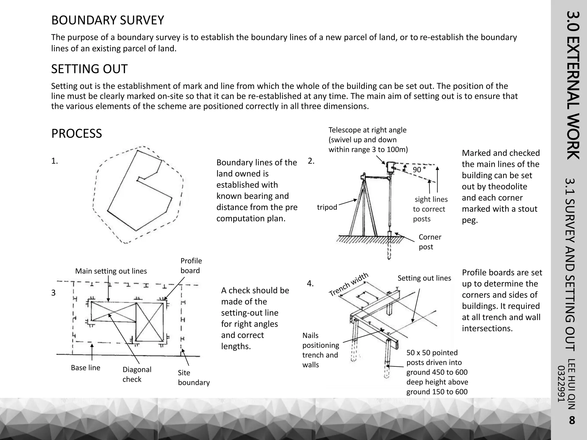 3.0EXTERNALWORK
The purpose of a boundary survey is to establish the boundary lines of a new parcel of land, or to re-establish the boundary
lines of an existing parcel of land.
LEEHUIQIN3.1SURVEYANDSETTINGOUT
BOUNDARY SURVEY
0322991
SETTING OUT
Setting out is the establishment of mark and line from which the whole of the building can be set out. The position of the
line must be clearly marked on-site so that it can be re-established at any time. The main aim of setting out is to ensure that
the various elements of the scheme are positioned correctly in all three dimensions.
PROCESS
1. Boundary lines of the
land owned is
established with
known bearing and
distance from the pre
computation plan.
2.
Marked and checked
the main lines of the
building can be set
out by theodolite
and each corner
marked with a stout
peg.
tripod
Telescope at right angle
(swivel up and down
within range 3 to 100m)
Corner
post
90 °
sight lines
to correct
posts
3. A check should be
made of the
setting-out line
for right angles
and correct
lengths.
Site
boundary
Base line
Main setting out lines
Profile
board
Diagonal
check
4.
Setting out lines
Nails
positioning
trench and
walls
50 x 50 pointed
posts driven into
ground 450 to 600
deep height above
ground 150 to 600
Profile boards are set
up to determine the
corners and sides of
buildings. It required
at all trench and wall
intersections.
8
 