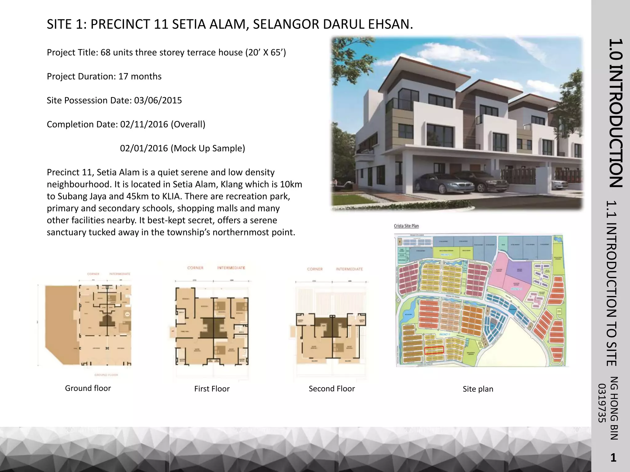 1.0INTRODUCTIONNGHONGBIN1.1INTRODUCTIONTOSITE
SITE 1: PRECINCT 11 SETIA ALAM, SELANGOR DARUL EHSAN.
0319735
Project Title: 68 units three storey terrace house (20’ X 65’)
Project Duration: 17 months
Site Possession Date: 03/06/2015
Completion Date: 02/11/2016 (Overall)
02/01/2016 (Mock Up Sample)
Precinct 11, Setia Alam is a quiet serene and low density
neighbourhood. It is located in Setia Alam, Klang which is 10km
to Subang Jaya and 45km to KLIA. There are recreation park,
primary and secondary schools, shopping malls and many
other facilities nearby. It best-kept secret, offers a serene
sanctuary tucked away in the township’s northernmost point.
Ground floor Site planSecond FloorFirst Floor
1
 