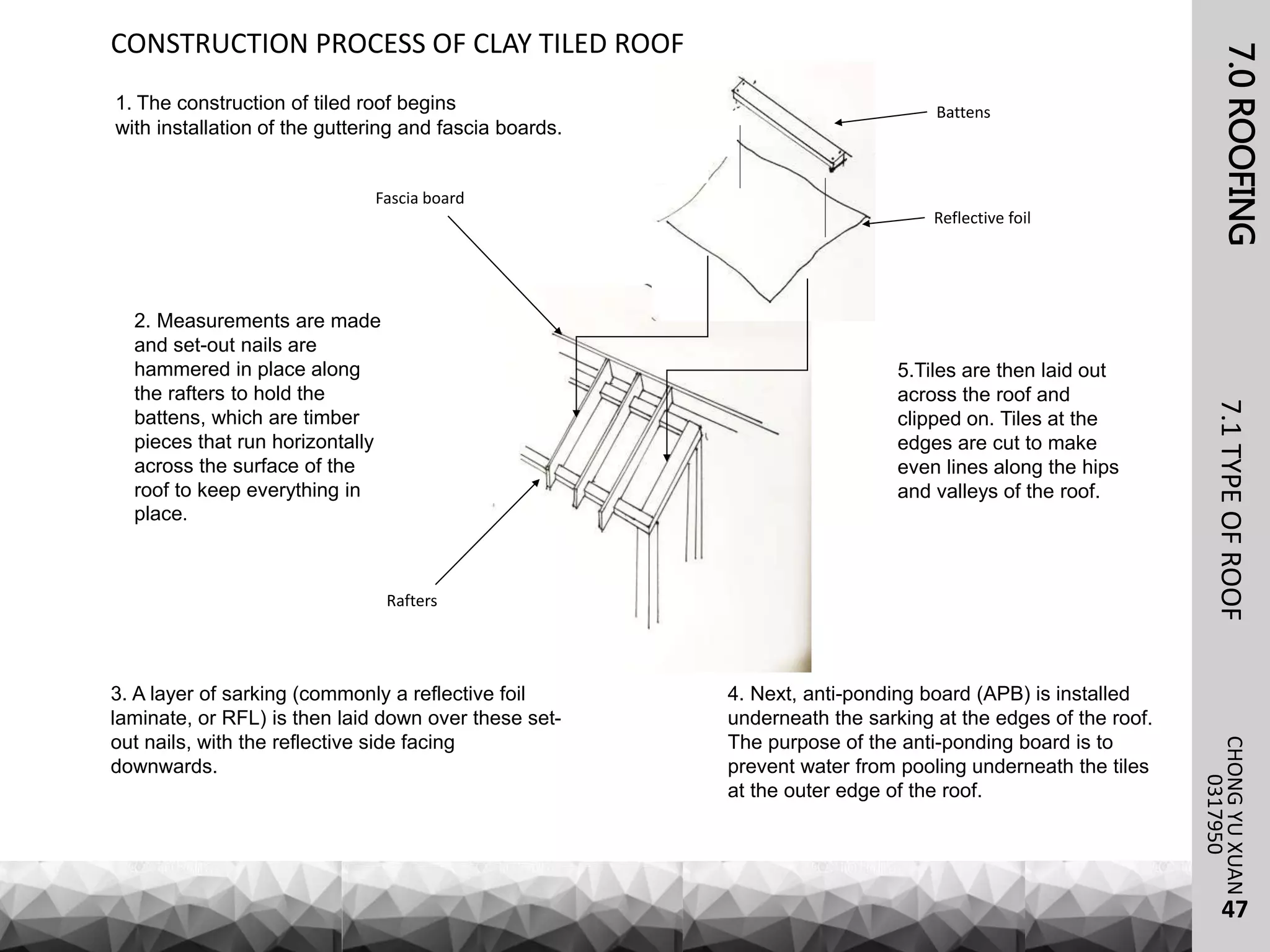 7.0ROOFING7.1TYPEOFROOFCHONGYUXUAN
0317950
47
CONSTRUCTION PROCESS OF CLAY TILED ROOF
1. The construction of tiled roof begins
with installation of the guttering and fascia boards.
2. Measurements are made
and set-out nails are
hammered in place along
the rafters to hold the
battens, which are timber
pieces that run horizontally
across the surface of the
roof to keep everything in
place.
3. A layer of sarking (commonly a reflective foil
laminate, or RFL) is then laid down over these set-
out nails, with the reflective side facing
downwards.
4. Next, anti-ponding board (APB) is installed
underneath the sarking at the edges of the roof.
The purpose of the anti-ponding board is to
prevent water from pooling underneath the tiles
at the outer edge of the roof.
5.Tiles are then laid out
across the roof and
clipped on. Tiles at the
edges are cut to make
even lines along the hips
and valleys of the roof.
Battens
Reflective foil
Rafters
Fascia board
 