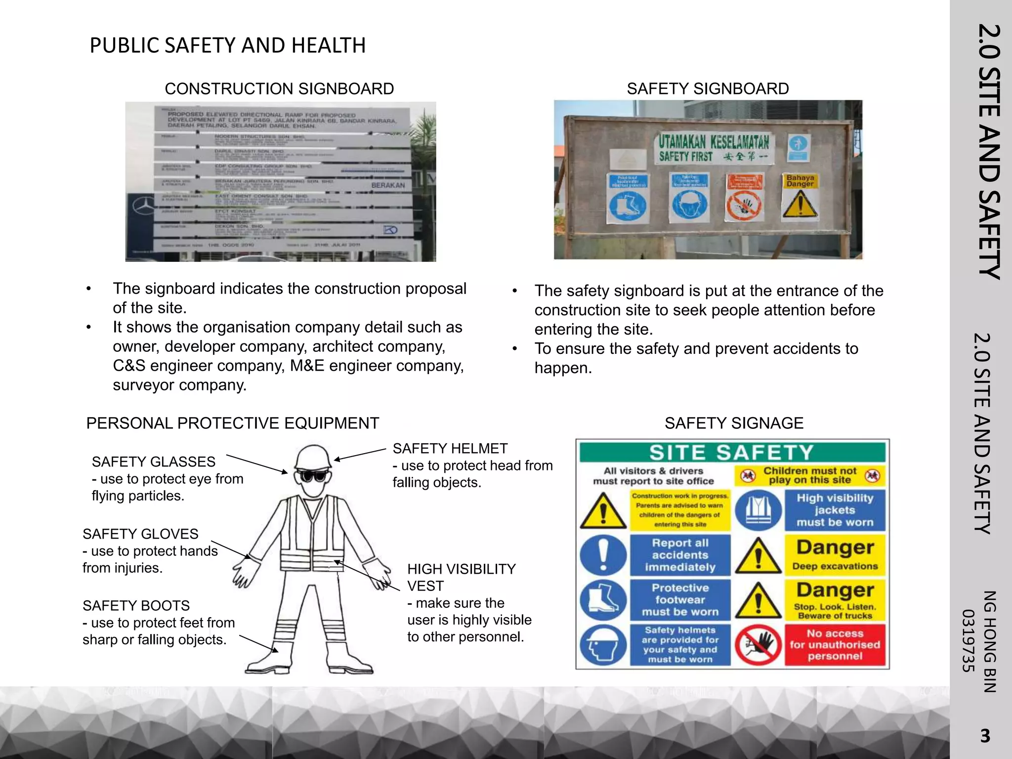 2.0SITEANDSAFETY
CONSTRUCTION SIGNBOARD
NGHONGBIN
2.0SITEANDSAFETY
3
PUBLIC SAFETY AND HEALTH
0319735
SAFETY SIGNBOARD
• The signboard indicates the construction proposal
of the site.
• It shows the organisation company detail such as
owner, developer company, architect company,
C&S engineer company, M&E engineer company,
surveyor company.
• The safety signboard is put at the entrance of the
construction site to seek people attention before
entering the site.
• To ensure the safety and prevent accidents to
happen.
PERSONAL PROTECTIVE EQUIPMENT
SAFETY GLASSES
- use to protect eye from
flying particles.
SAFETY GLOVES
- use to protect hands
from injuries.
SAFETY BOOTS
- use to protect feet from
sharp or falling objects.
SAFETY HELMET
- use to protect head from
falling objects.
HIGH VISIBILITY
VEST
- make sure the
user is highly visible
to other personnel.
SAFETY SIGNAGE
 