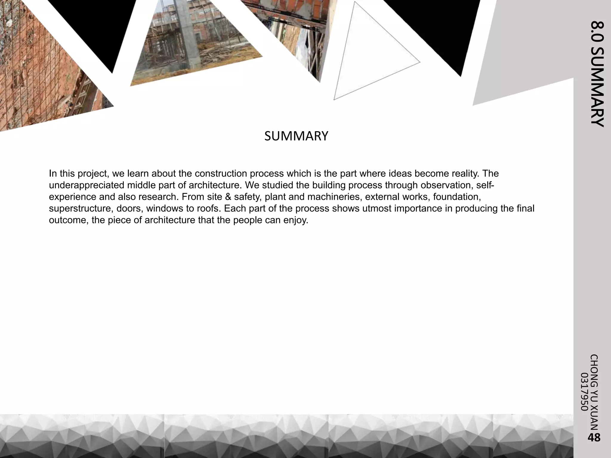8.0SUMMARYCHONGYUXUAN
0317950
SUMMARY
In this project, we learn about the construction process which is the part where ideas become reality. The
underappreciated middle part of architecture. We studied the building process through observation, self-
experience and also research. From site & safety, plant and machineries, external works, foundation,
superstructure, doors, windows to roofs. Each part of the process shows utmost importance in producing the final
outcome, the piece of architecture that the people can enjoy.
48
 