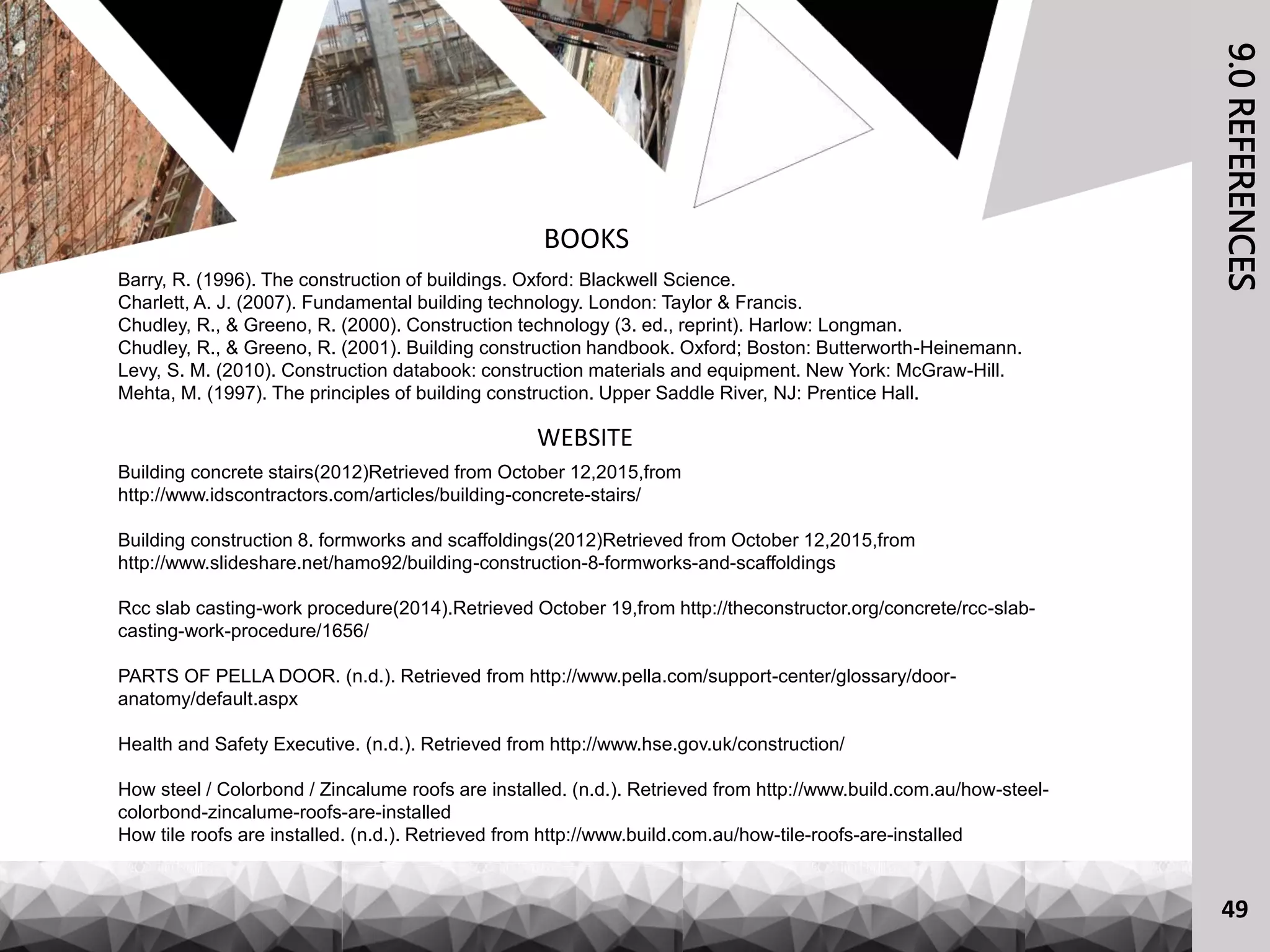 9.0REFERENCES
BOOKS
Barry, R. (1996). The construction of buildings. Oxford: Blackwell Science.
Charlett, A. J. (2007). Fundamental building technology. London: Taylor & Francis.
Chudley, R., & Greeno, R. (2000). Construction technology (3. ed., reprint). Harlow: Longman.
Chudley, R., & Greeno, R. (2001). Building construction handbook. Oxford; Boston: Butterworth-Heinemann.
Levy, S. M. (2010). Construction databook: construction materials and equipment. New York: McGraw-Hill.
Mehta, M. (1997). The principles of building construction. Upper Saddle River, NJ: Prentice Hall.
WEBSITE
Building concrete stairs(2012)Retrieved from October 12,2015,from
http://www.idscontractors.com/articles/building-concrete-stairs/
Building construction 8. formworks and scaffoldings(2012)Retrieved from October 12,2015,from
http://www.slideshare.net/hamo92/building-construction-8-formworks-and-scaffoldings
Rcc slab casting-work procedure(2014).Retrieved October 19,from http://theconstructor.org/concrete/rcc-slab-
casting-work-procedure/1656/
PARTS OF PELLA DOOR. (n.d.). Retrieved from http://www.pella.com/support-center/glossary/door-
anatomy/default.aspx
Health and Safety Executive. (n.d.). Retrieved from http://www.hse.gov.uk/construction/
How steel / Colorbond / Zincalume roofs are installed. (n.d.). Retrieved from http://www.build.com.au/how-steel-
colorbond-zincalume-roofs-are-installed
How tile roofs are installed. (n.d.). Retrieved from http://www.build.com.au/how-tile-roofs-are-installed
49
 