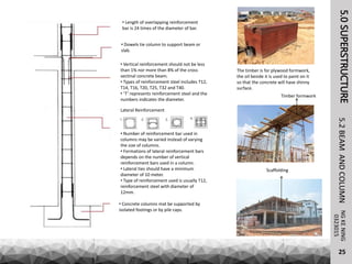 5.0SUPERSTRUCTURENGKENING5.2BEAMANDCOLUMN
25
0323015
Timber formwork
Scaffolding
The timber is for plywood formwork,
the oil beside it is used to paint on it
so that the concrete will have shinny
surface.
Lateral Reinforcement
• Number of reinforcement bar used in
columns may be varied instead of varying
the size of columns.
• Formations of lateral reinforcement bars
depends on the number of vertical
reinforcement bars used in a column.
• Lateral ties should have a minimum
diameter of 10 meter.
• Type of reinforcement used is usually T12,
reinforcement steel with diameter of
12mm.
• Concrete columns mat be supported by
isolated footings or by pile caps.
• Length of overlapping reinforcement
bar is 24 times of the diameter of bar.
• Dowels tie column to support beam or
slab.
• Vertical reinforcement should not be less
than 1% nor more than 8% of the cross
sectinal concrete beam.
• Types of reinforcement steel includes T12,
T14, T16, T20, T25, T32 and T40.
• ‘T’ represents reinforcement steel and the
numbers indicates the diameter.
 
