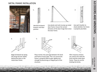6.0DOORSANDWINDOWSLEEKAIYUNG6.1DOORS
40
0318314
METAL FRAME INSTALLATION
Identify brickwork
location and door
position
Use planks and nails to prop up metal
door frame. Ensure the correct
direction of the door hinge then erect
the door frame.
Use spirit leveller to
check whether the frame
is properly plumbed.
Begin brickwork by laying
the bring into the rebate
behind the back or the
metal door frame.
Place mortar into each gap between the brick
and frame of each layer. This is to ensure the
frame is properly filled to give rigidity and
strength by becoming an integral part of the
structure.
Wire masonry anchors
are used to ties with the
brick and the metal door
frame. These tie are for
binding the bricks.
1. 2. 3.
4. 5. 6.
 