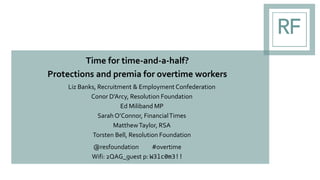 Time for time-and-a-half?
Protections and premia for overtime workers
Liz Banks, Recruitment & Employment Confederation
Conor D’Arcy, Resolution Foundation
Ed Miliband MP
Sarah O’Connor, FinancialTimes
MatthewTaylor, RSA
Torsten Bell, Resolution Foundation
@resfoundation #overtime
Wifi: 2QAG_guest p: W3lc0m3!!
 