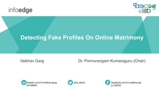 Detecting Fake Profiles On Online Matrimony
Vaibhav Garg Dr. Ponnurangam Kumaraguru (Chair)
linkedin.com/in/vaibhav-garg-
0a708899
facebook.com/in/vaibhav.gar
g.104203
@rk_check
 