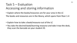 Task 5 – Evaluation
Accessing and storing information
• Explain where the books/resources are for your area in the LC
The books and resources are in the library, which spans from floor 1-4
• Explain how to take a book/resource out of the LC
• You take the desired book/learning resource and take it too the desk,
they scan the barcode on your student ID.
2.1
 